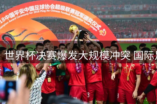 世界杯决赛爆发大规模冲突 国际足联启动纪律调查程序