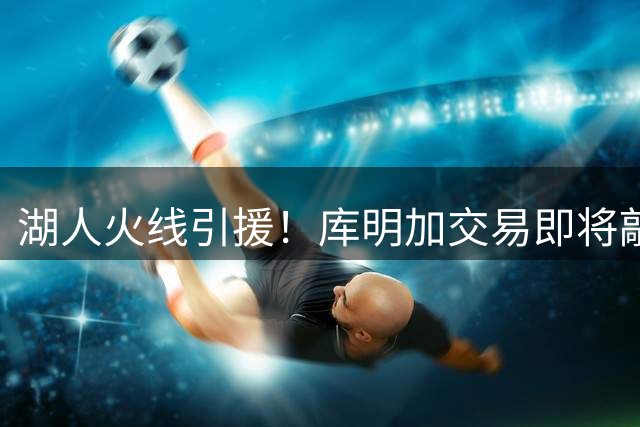 湖人火线引援！库明加交易即将敲定 三方方案铺平道路