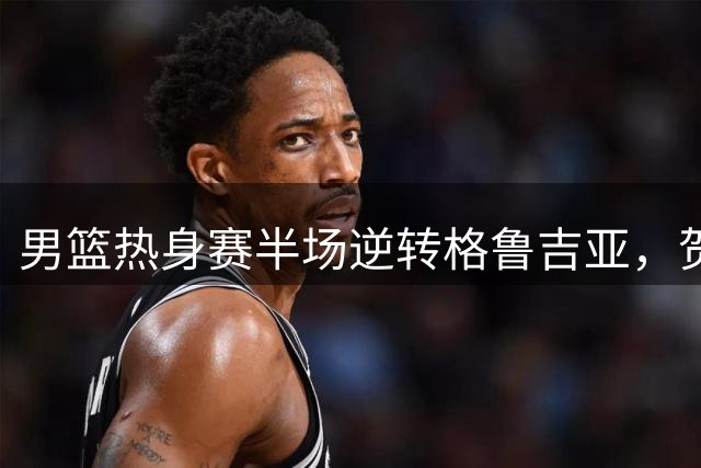 男篮热身赛半场逆转格鲁吉亚，贺希宁廖三宁扛起进攻大旗