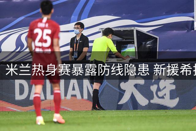 米兰热身赛暴露防线隐患 新援希拉伤情牵动人心