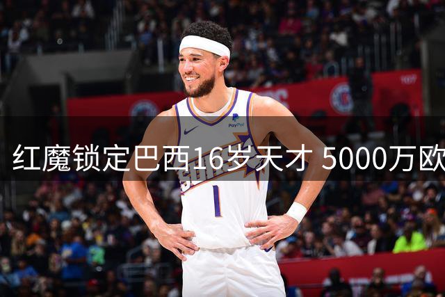 红魔锁定巴西16岁天才 5000万欧天价转会或需等待三年