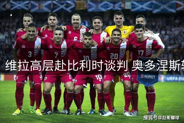维拉高层赴比利时谈判 奥多涅斯转会进入关键阶段