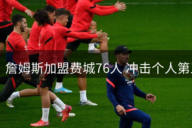 詹姆斯加盟费城76人 冲击个人第五冠