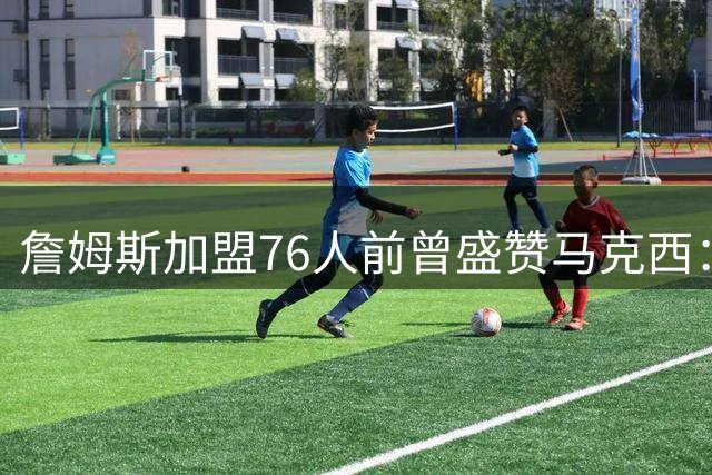 詹姆斯加盟76人前曾盛赞马克西：凌晨五点的训练狂人