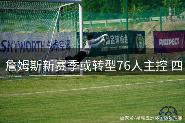 詹姆斯新赛季或转型76人主控 四巨头阵容引联盟热议