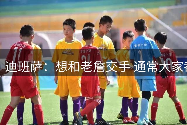 迪班萨：想和老詹交手 通常大家都想要和詹库杜这三人交手