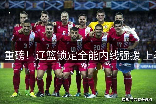 重磅！辽篮锁定全能内线强援 上季CBA全明星克里斯加盟