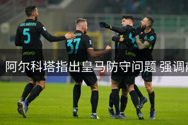 阿尔科塔指出皇马防守问题 强调前场球员应尽责