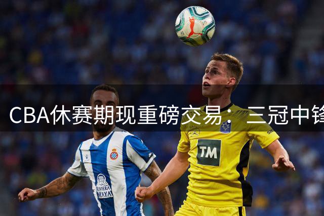 CBA休赛期现重磅交易：三冠中锋成自由球员 浙江男篮迎内线双核升级
