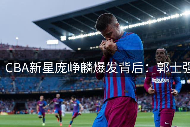 CBA新星庞峥麟爆发背后：郭士强战术考量引发热议