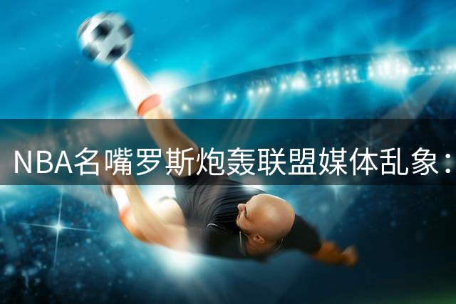 NBA名嘴罗斯炮轰联盟媒体乱象：专业分析让位于球星人情世故